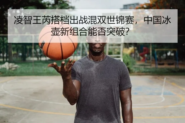 凌智王芮搭档出战混双世锦赛，中国冰壶新组合能否突破？